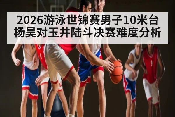 2026游泳世锦赛男子10米台杨昊对玉井陆斗决赛难度分析