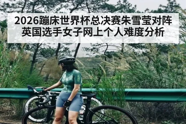 2026蹦床世界杯总决赛朱雪莹对阵英国选手女子网上个人难度分析