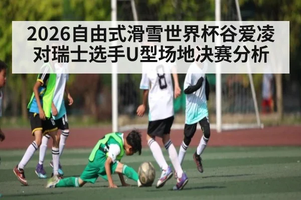 2026自由式滑雪世界杯谷爱凌对瑞士选手U型场地决赛分析